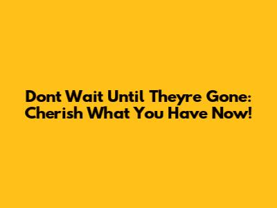 **Don't Wait Until They're Gone: Cherish What You Have Now!**