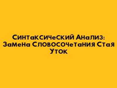 Синтаксический Анализ: Замена Словосочетания "Стая Уток"