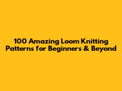 100 Amazing Loom Knitting Patterns for Beginners & Beyond