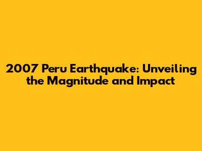 2007 Peru Earthquake: Unveiling the Magnitude and Impact
