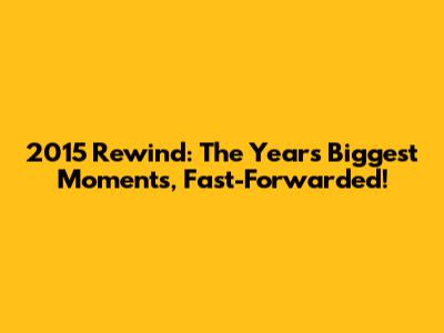 2015 Rewind: The Year's Biggest Moments, Fast-Forwarded!