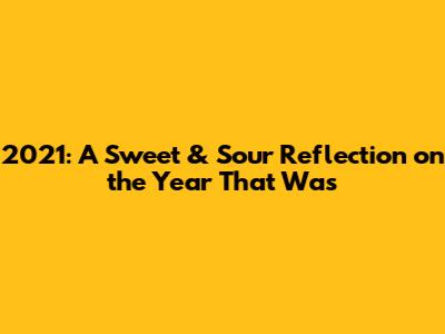 2021: A Sweet & Sour Reflection on the Year That Was