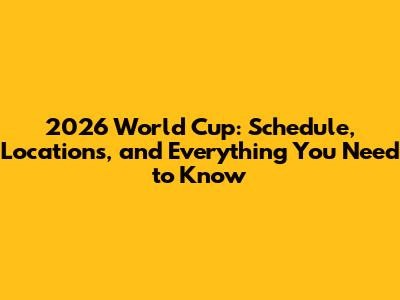 2026 World Cup: Schedule, Locations, and Everything You Need to Know