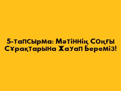 5-тапсырма: Мәтіннің Соңғы Сұрақтарына Жауап Береміз!
