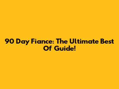 90 Day Fiance: The Ultimate Best Of Guide!