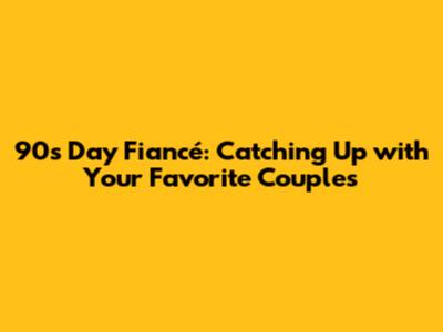 90s Day Fiancé: Catching Up with Your Favorite Couples