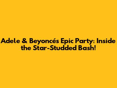 Adele & Beyoncé's Epic Party: Inside the Star-Studded Bash!