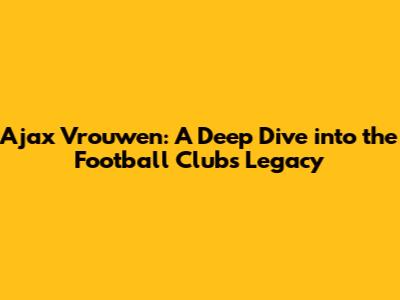 Ajax Vrouwen: A Deep Dive into the Football Club's Legacy