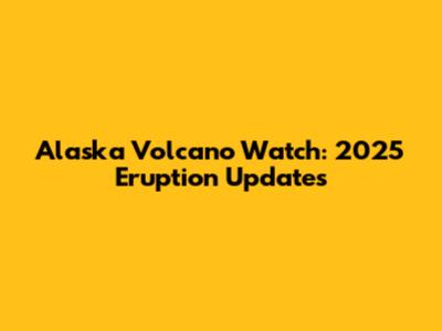 Alaska Volcano Watch: 2025 Eruption Updates
