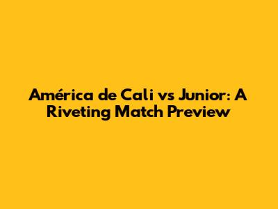 América de Cali vs Junior: A Riveting Match Preview