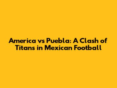 America vs Puebla: A Clash of Titans in Mexican Football