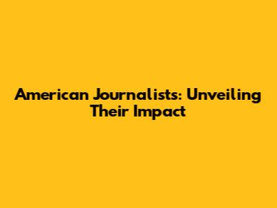 American Journalists: Unveiling Their Impact