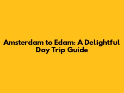 Amsterdam to Edam: A Delightful Day Trip Guide
