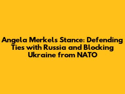 Angela Merkel's Stance: Defending Ties with Russia and Blocking Ukraine from NATO