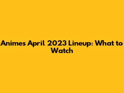 Anime's April 2023 Lineup: What to Watch