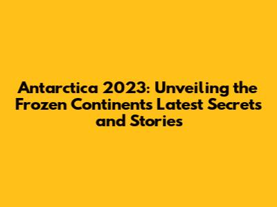 Antarctica 2023: Unveiling the Frozen Continent's Latest Secrets and Stories