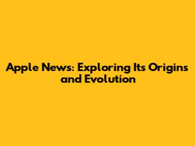 Apple News: Exploring Its Origins and Evolution