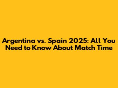 Argentina vs. Spain 2025: All You Need to Know About Match Time