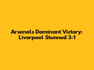 Arsenal's Dominant Victory: Liverpool Stunned 3-1