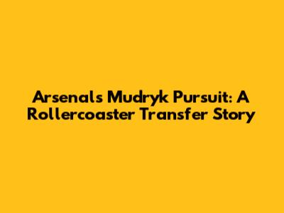 Arsenal's Mudryk Pursuit: A Rollercoaster Transfer Story