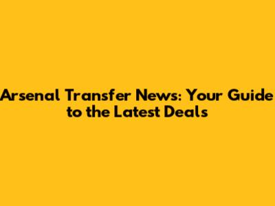Arsenal Transfer News: Your Guide to the Latest Deals