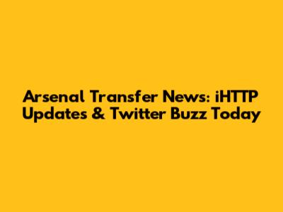 Arsenal Transfer News: iHTTP Updates & Twitter Buzz Today