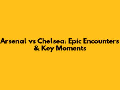 Arsenal vs Chelsea: Epic Encounters & Key Moments