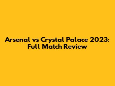 Arsenal vs Crystal Palace 2023: Full Match Review