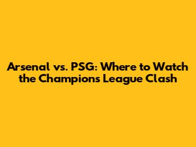 Arsenal vs. PSG: Where to Watch the Champions League Clash