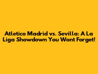 Atletico Madrid vs. Sevilla: A La Liga Showdown You Won't Forget!