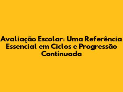 Avaliação Escolar: Uma Referência Essencial em Ciclos e Progressão Continuada