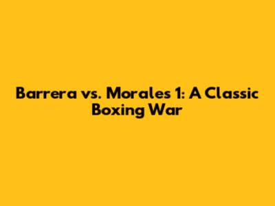 Barrera vs. Morales 1: A Classic Boxing War