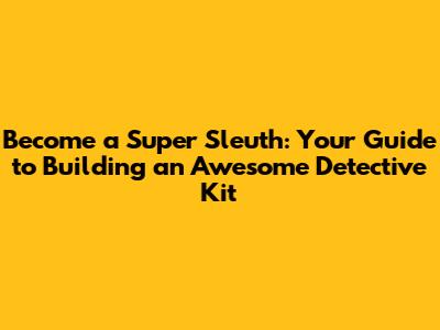 Become a Super Sleuth: Your Guide to Building an Awesome Detective Kit