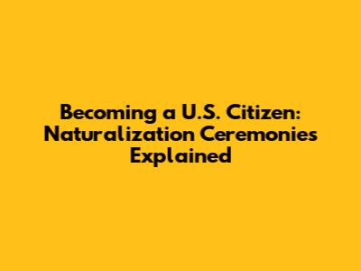 Becoming a U.S. Citizen: Naturalization Ceremonies Explained