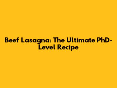 Beef Lasagna: The Ultimate PhD-Level Recipe