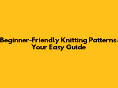 Beginner-Friendly Knitting Patterns: Your Easy Guide