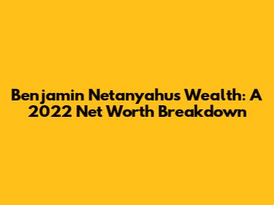 Benjamin Netanyahu's Wealth: A 2022 Net Worth Breakdown