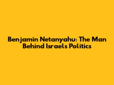 Benjamin Netanyahu: The Man Behind Israel's Politics