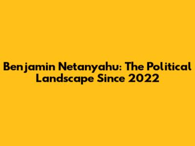 Benjamin Netanyahu: The Political Landscape Since 2022