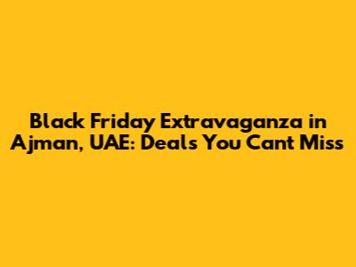 Black Friday Extravaganza in Ajman, UAE: Deals You Can't Miss