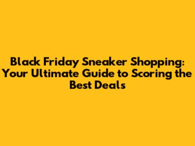 Black Friday Sneaker Shopping: Your Ultimate Guide to Scoring the Best Deals