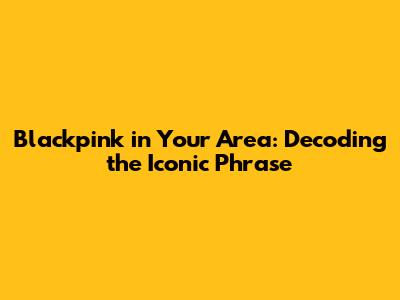 Blackpink in Your Area: Decoding the Iconic Phrase
