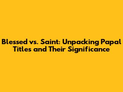 Blessed vs. Saint: Unpacking Papal Titles and Their Significance