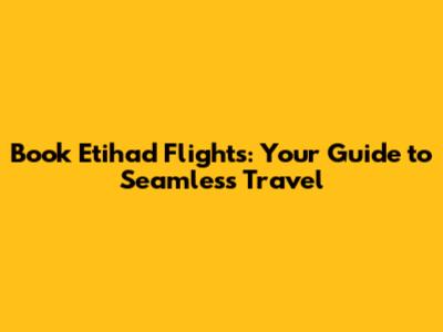 Book Etihad Flights: Your Guide to Seamless Travel