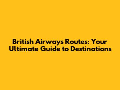 British Airways Routes: Your Ultimate Guide to Destinations