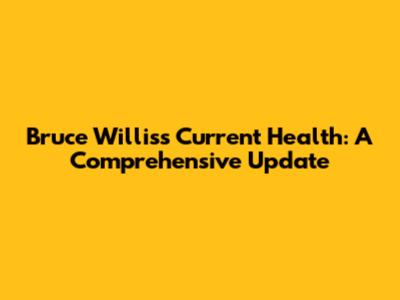 Bruce Willis's Current Health: A Comprehensive Update