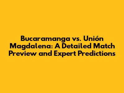 Bucaramanga vs. Unión Magdalena: A Detailed Match Preview and Expert Predictions