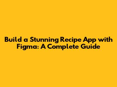 Build a Stunning Recipe App with Figma: A Complete Guide