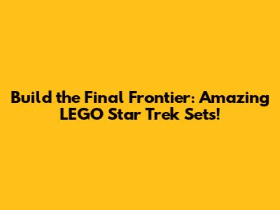 Build the Final Frontier: Amazing LEGO Star Trek Sets!