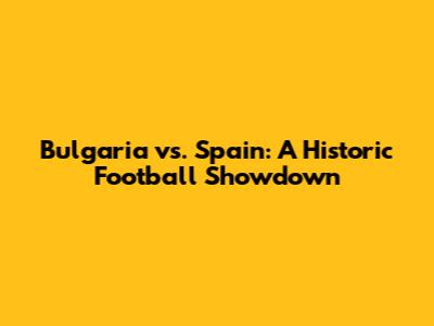 Bulgaria vs. Spain: A Historic Football Showdown